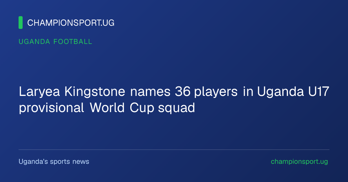 Laryea Kingstone names 36 players in Uganda U17 provisional World Cup squad